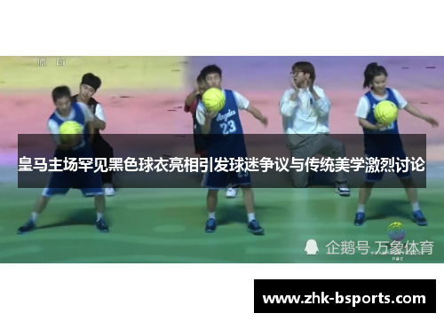 皇马主场罕见黑色球衣亮相引发球迷争议与传统美学激烈讨论