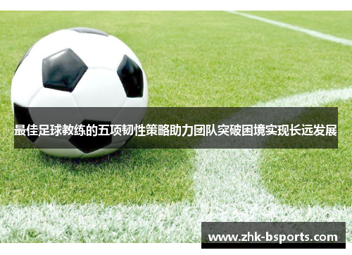 最佳足球教练的五项韧性策略助力团队突破困境实现长远发展