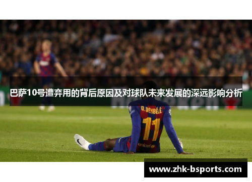 巴萨10号遭弃用的背后原因及对球队未来发展的深远影响分析