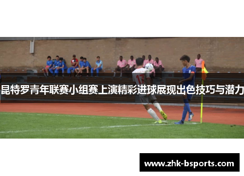昆特罗青年联赛小组赛上演精彩进球展现出色技巧与潜力