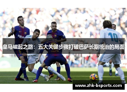 皇马崛起之路：五大关键步骤打破巴萨长期统治的局面
